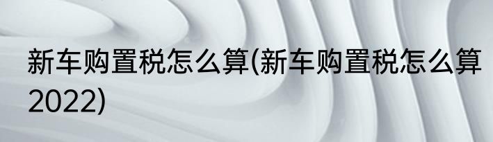 新车购置税怎么算(新车购置税怎么算2022)