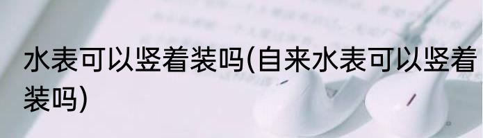 水表可以竖着装吗(自来水表可以竖着装吗)