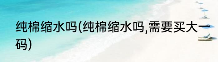 纯棉缩水吗(纯棉缩水吗,需要买大一码)