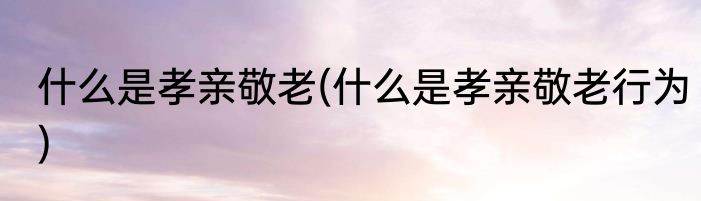 什么是孝亲敬老(什么是孝亲敬老行为)