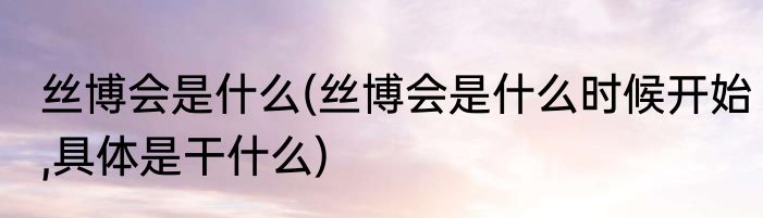 丝博会是什么(丝博会是什么时候开始,具体是干什么)