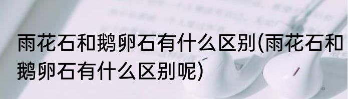 雨花石和鹅卵石有什么区别(雨花石和鹅卵石有什么区别呢)