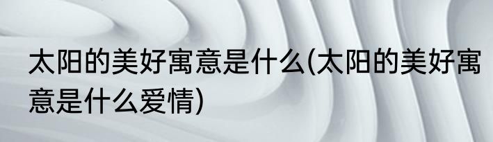 太阳的美好寓意是什么(太阳的美好寓意是什么爱情)