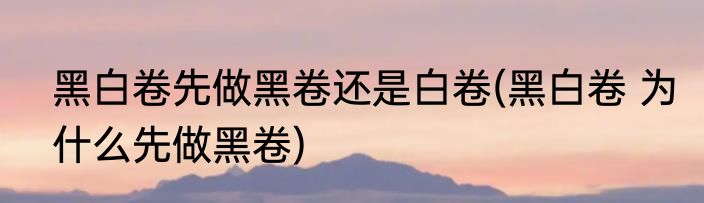 黑白卷先做黑卷还是白卷(黑白卷 为什么先做黑卷)