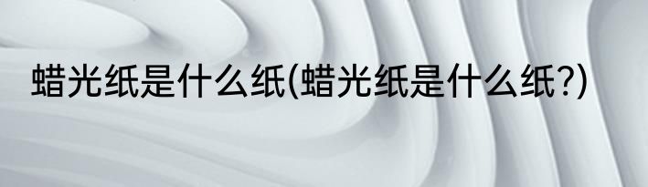 蜡光纸是什么纸(蜡光纸是什么纸?)