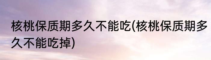 核桃保质期多久不能吃(核桃保质期多久不能吃掉)