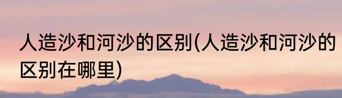 人造沙和河沙的区别(人造沙和河沙的区别在哪里)