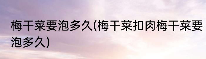 梅干菜要泡多久(梅干菜扣肉梅干菜要泡多久)