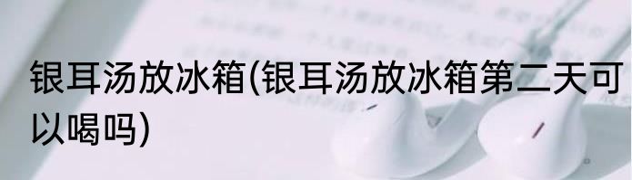 银耳汤放冰箱(银耳汤放冰箱第二天可以喝吗)