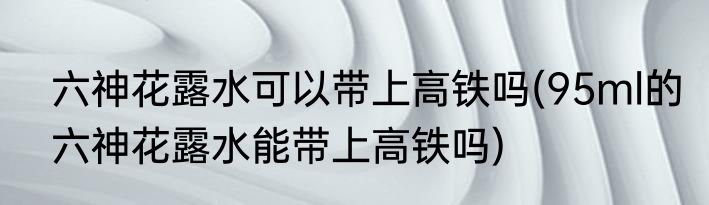 六神花露水可以带上高铁吗(95ml的六神花露水能带上高铁吗)