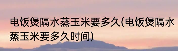 电饭煲隔水蒸玉米要多久(电饭煲隔水蒸玉米要多久时间)