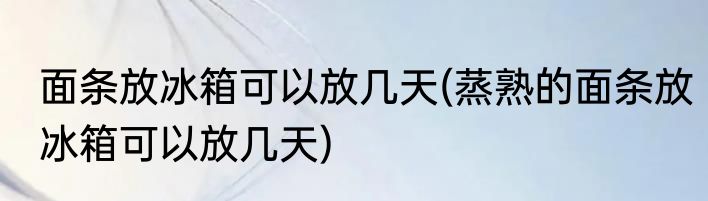 面条放冰箱可以放几天(蒸熟的面条放冰箱可以放几天)