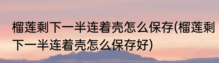 榴莲剩下一半连着壳怎么保存(榴莲剩下一半连着壳怎么保存好)