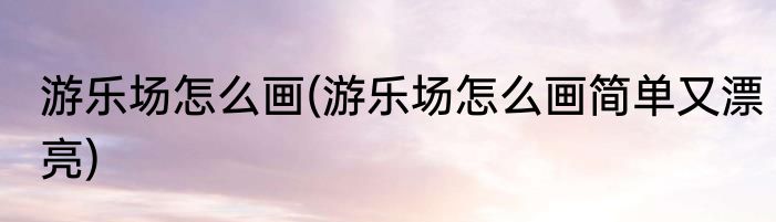游乐场怎么画(游乐场怎么画简单又漂亮)