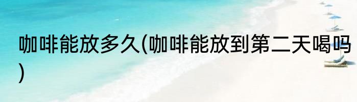 咖啡能放多久(咖啡能放到第二天喝吗)