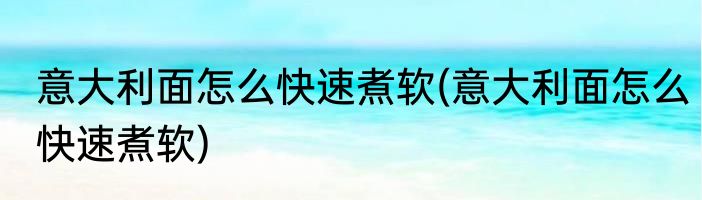 意大利面怎么快速煮软(意大利面怎么快速煮软)