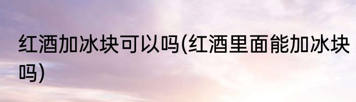 红酒加冰块可以吗(红酒里面能加冰块吗)