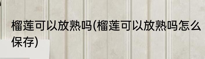 榴莲可以放熟吗(榴莲可以放熟吗怎么保存)