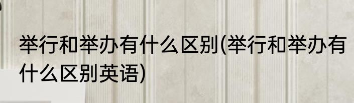 举行和举办有什么区别(举行和举办有什么区别英语)