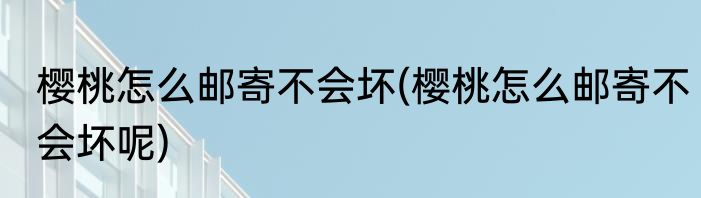 樱桃怎么邮寄不会坏(樱桃怎么邮寄不会坏呢)