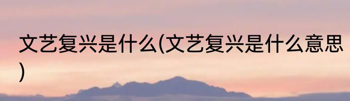 文艺复兴是什么(文艺复兴是什么意思)