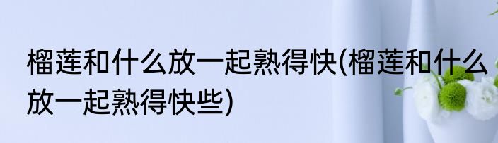 榴莲和什么放一起熟得快(榴莲和什么放一起熟得快些)