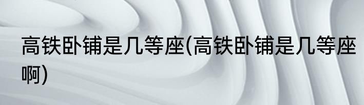 高铁卧铺是几等座(高铁卧铺是几等座啊)