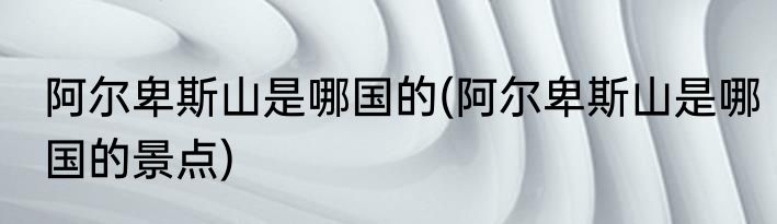 阿尔卑斯山是哪国的(阿尔卑斯山是哪国的景点)