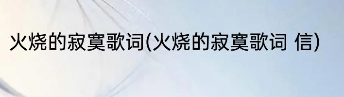 火烧的寂寞歌词(火烧的寂寞歌词 信)