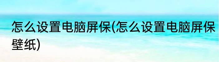 怎么设置电脑屏保(怎么设置电脑屏保壁纸)