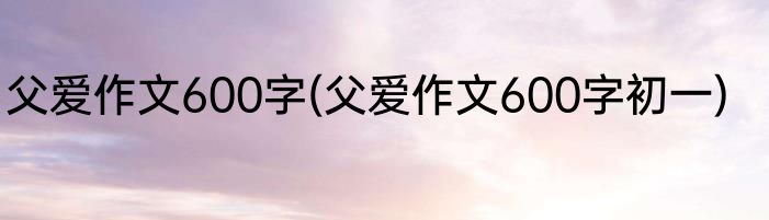 父爱作文600字(父爱作文600字初一)