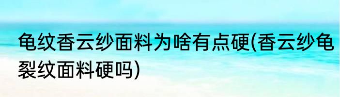 龟纹香云纱面料为啥有点硬(香云纱龟裂纹面料硬吗)