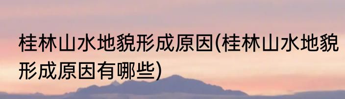 桂林山水地貌形成原因(桂林山水地貌形成原因有哪些)