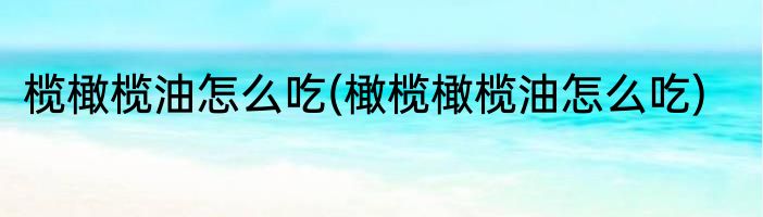榄橄榄油怎么吃(橄榄橄榄油怎么吃)