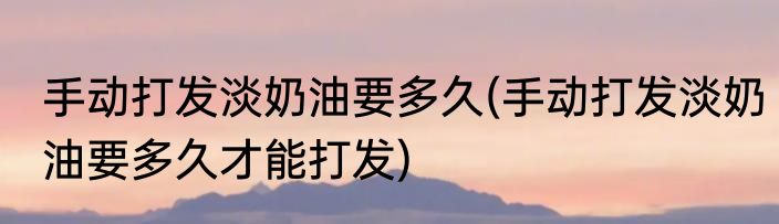 手动打发淡奶油要多久(手动打发淡奶油要多久才能打发)