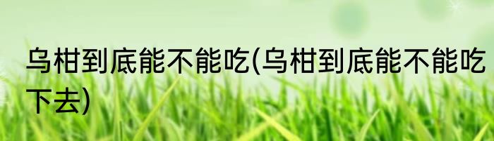 乌柑到底能不能吃(乌柑到底能不能吃下去)