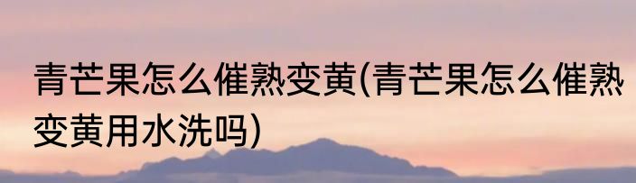 青芒果怎么催熟变黄(青芒果怎么催熟变黄用水洗吗)
