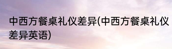 中西方餐桌礼仪差异(中西方餐桌礼仪差异英语)