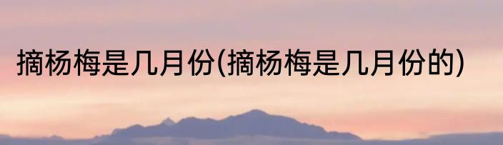 摘杨梅是几月份(摘杨梅是几月份的)