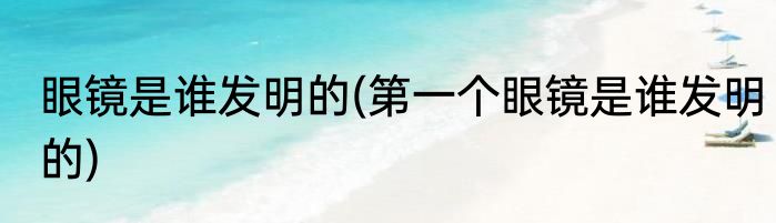 眼镜是谁发明的(第一个眼镜是谁发明的)