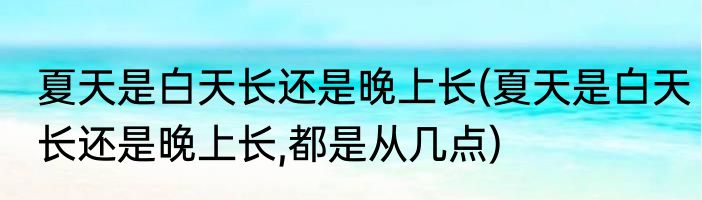 夏天是白天长还是晚上长(夏天是白天长还是晚上长,都是从几点)