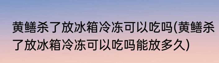 黄鳝杀了放冰箱冷冻可以吃吗(黄鳝杀了放冰箱冷冻可以吃吗能放多久)