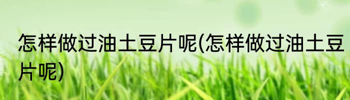 怎样做过油土豆片呢(怎样做过油土豆片呢)