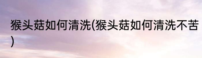 猴头菇如何清洗(猴头菇如何清洗不苦)