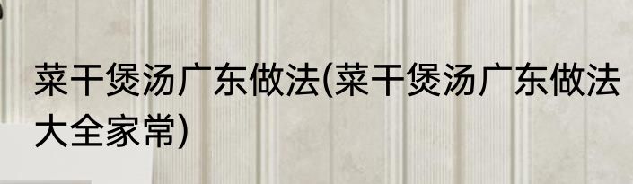 菜干煲汤广东做法(菜干煲汤广东做法大全家常)