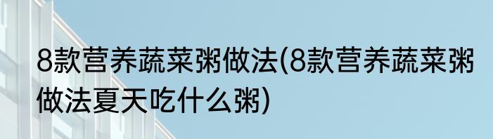 8款营养蔬菜粥做法(8款营养蔬菜粥做法夏天吃什么粥)