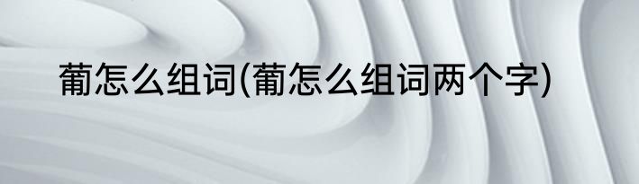 葡怎么组词(葡怎么组词两个字)