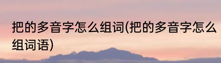 把的多音字怎么组词(把的多音字怎么组词语)
