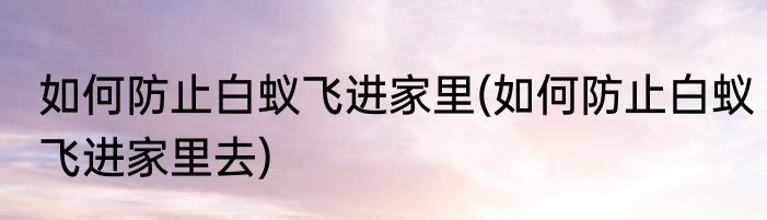 如何防止白蚁飞进家里(如何防止白蚁飞进家里去)