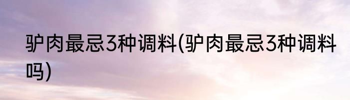 驴肉最忌3种调料(驴肉最忌3种调料吗)